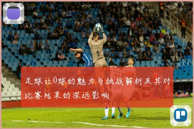 足球让0球的魅力与挑战解析及其对比赛结果的深远影响