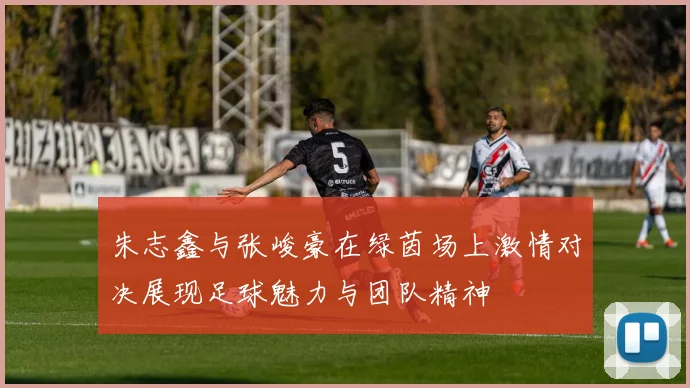 朱志鑫与张峻豪在绿茵场上激情对决展现足球魅力与团队精神