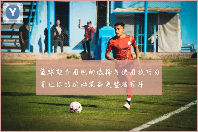 篮球鞋专用包的选择与使用技巧分享让你的运动装备更整洁有序