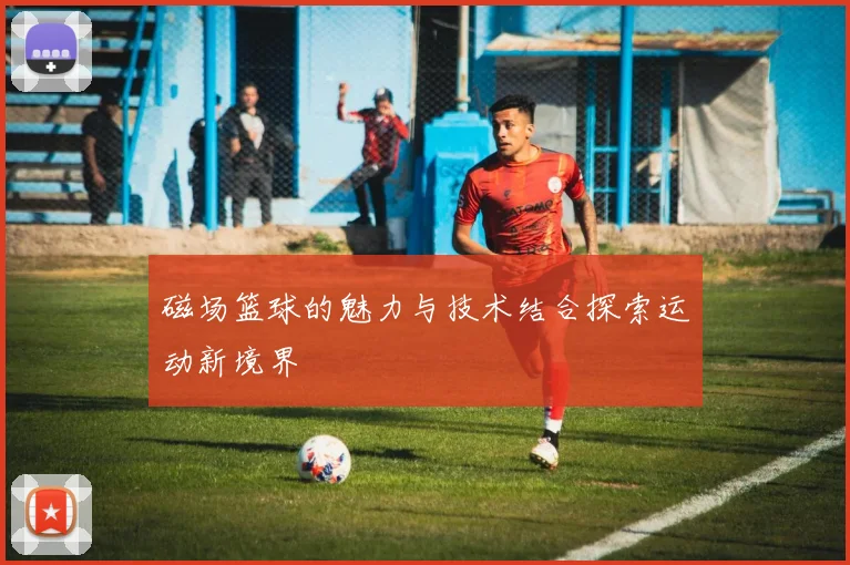 磁场篮球的魅力与技术结合探索运动新境界