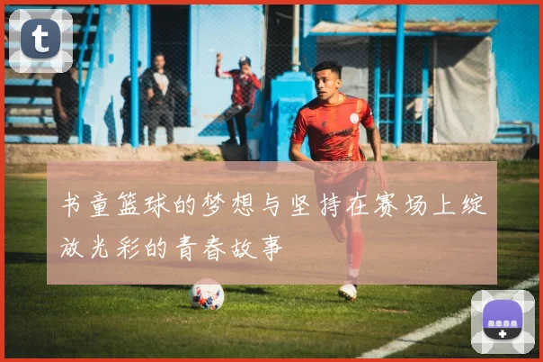 书童篮球的梦想与坚持在赛场上绽放光彩的青春故事