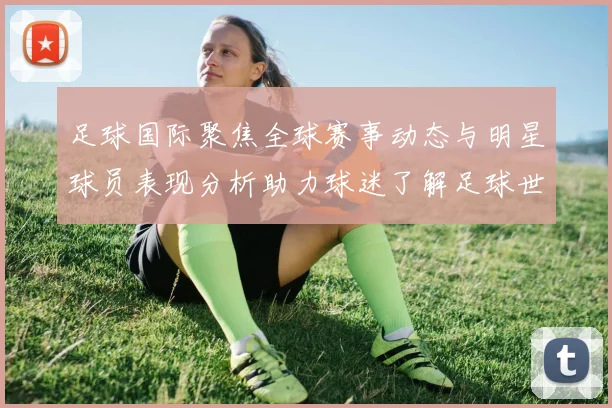 足球国际聚焦全球赛事动态与明星球员表现分析助力球迷了解足球世界新趋势