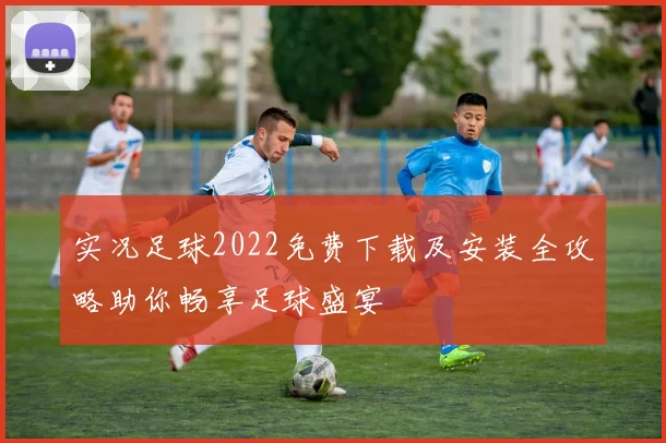 实况足球2022免费下载及安装全攻略助你畅享足球盛宴