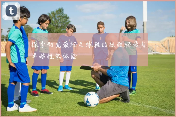 探索耐克最轻足球鞋的极致轻盈与卓越性能体验